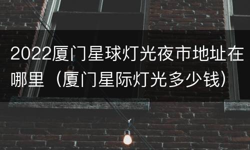 2022厦门星球灯光夜市地址在哪里（厦门星际灯光多少钱）