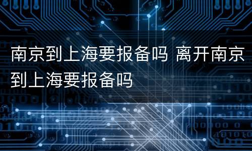 南京到上海要报备吗 离开南京到上海要报备吗