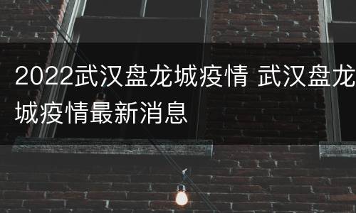 2022武汉盘龙城疫情 武汉盘龙城疫情最新消息