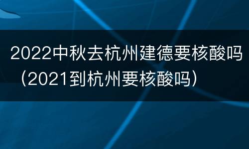 2022中秋去杭州建德要核酸吗（2021到杭州要核酸吗）
