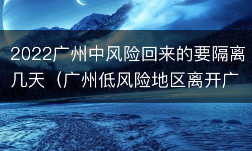 2022广州中风险回来的要隔离几天（广州低风险地区离开广州要隔离吗）
