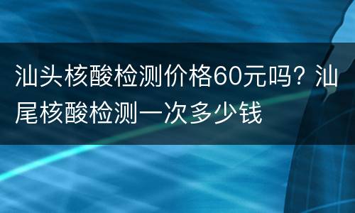 汕头核酸检测价格60元吗? 汕尾核酸检测一次多少钱