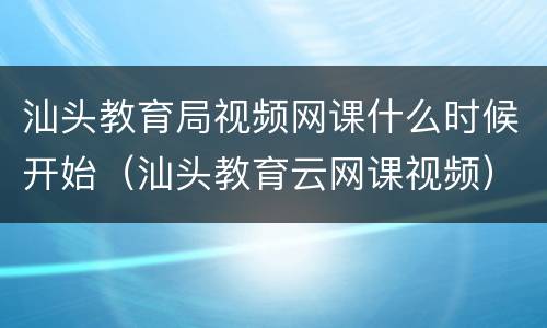 汕头教育局视频网课什么时候开始（汕头教育云网课视频）