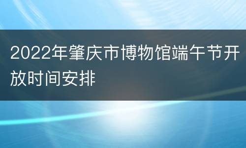 2022年肇庆市博物馆端午节开放时间安排