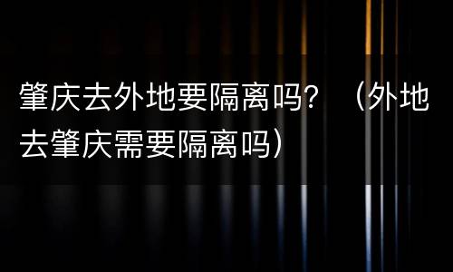 肇庆去外地要隔离吗？（外地去肇庆需要隔离吗）