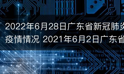 2022年6月28日广东省新冠肺炎疫情情况 2021年6月2日广东省新冠肺炎疫情情况