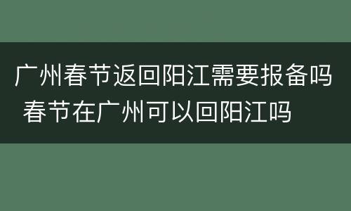 广州春节返回阳江需要报备吗 春节在广州可以回阳江吗