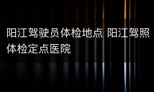 阳江驾驶员体检地点 阳江驾照体检定点医院