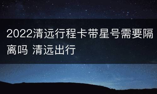 2022清远行程卡带星号需要隔离吗 清远出行