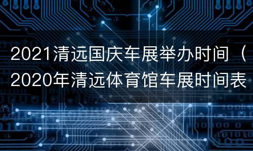 2021清远国庆车展举办时间（2020年清远体育馆车展时间表）