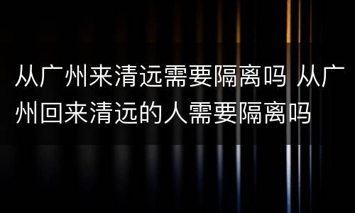 从广州来清远需要隔离吗 从广州回来清远的人需要隔离吗