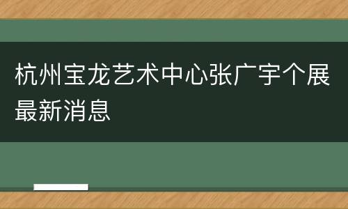 杭州宝龙艺术中心张广宇个展最新消息