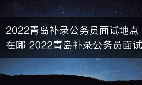 2022青岛补录公务员面试地点在哪 2022青岛补录公务员面试地点在哪儿