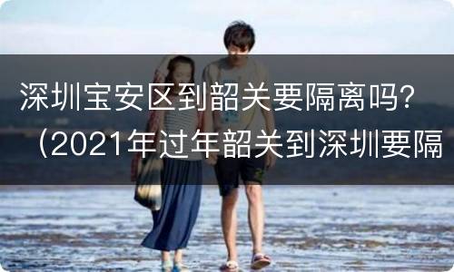 深圳宝安区到韶关要隔离吗？（2021年过年韶关到深圳要隔离吗）
