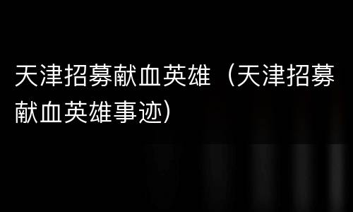 天津招募献血英雄（天津招募献血英雄事迹）