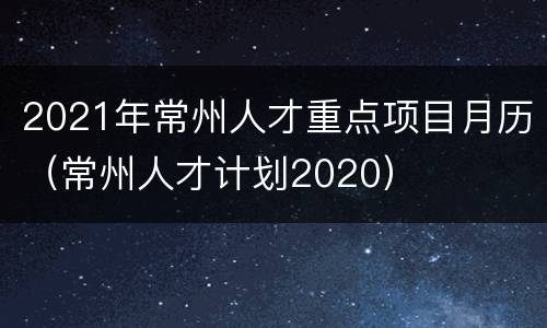 2021年常州人才重点项目月历（常州人才计划2020）