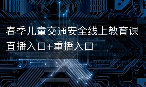 春季儿童交通安全线上教育课直播入口+重播入口