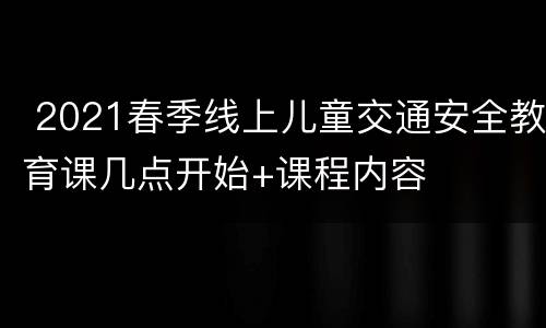  2021春季线上儿童交通安全教育课几点开始+课程内容