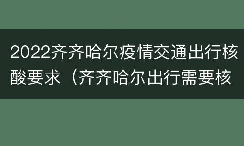 2022齐齐哈尔疫情交通出行核酸要求（齐齐哈尔出行需要核酸检测吗）