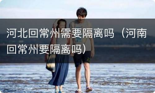河北回常州需要隔离吗（河南回常州要隔离吗）