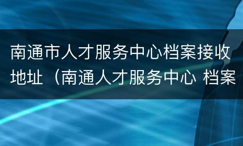 南通市人才服务中心档案接收地址（南通人才服务中心 档案）