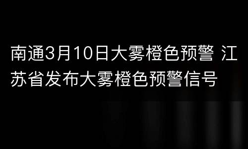 南通3月10日大雾橙色预警 江苏省发布大雾橙色预警信号