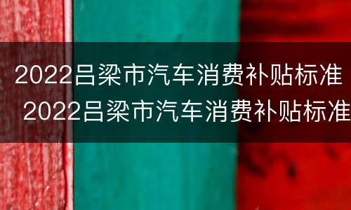2022吕梁市汽车消费补贴标准 2022吕梁市汽车消费补贴标准表