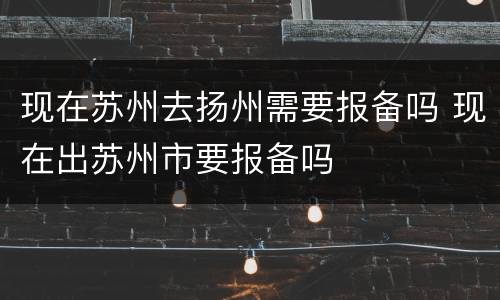 现在苏州去扬州需要报备吗 现在出苏州市要报备吗