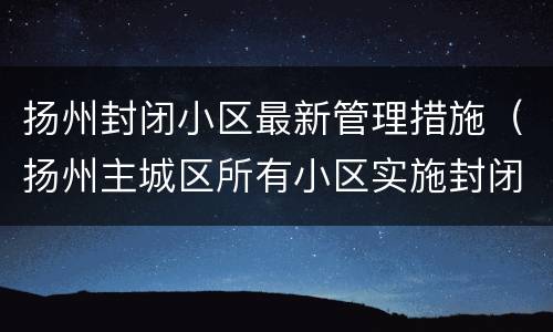 扬州封闭小区最新管理措施（扬州主城区所有小区实施封闭管理）
