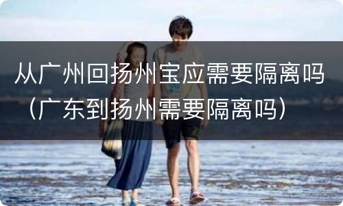 从广州回扬州宝应需要隔离吗（广东到扬州需要隔离吗）