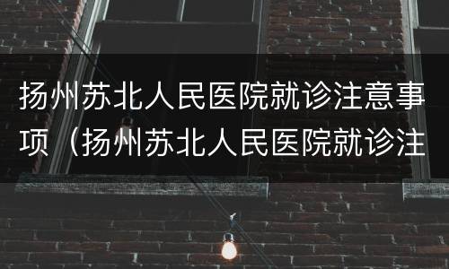 扬州苏北人民医院就诊注意事项（扬州苏北人民医院就诊注意事项有哪些）