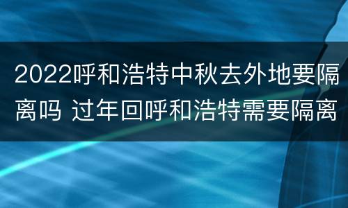 2022呼和浩特中秋去外地要隔离吗 过年回呼和浩特需要隔离吗