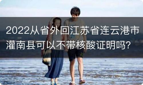 2022从省外回江苏省连云港市灌南县可以不带核酸证明吗？