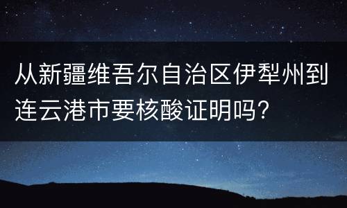 从新疆维吾尔自治区伊犁州到连云港市要核酸证明吗?