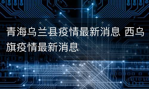 青海乌兰县疫情最新消息 西乌旗疫情最新消息