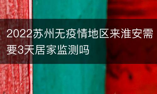 2022苏州无疫情地区来淮安需要3天居家监测吗