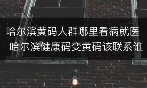 哈尔滨黄码人群哪里看病就医 哈尔滨健康码变黄码该联系谁