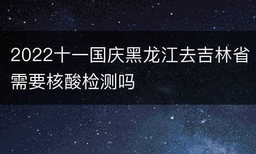 2022十一国庆黑龙江去吉林省需要核酸检测吗