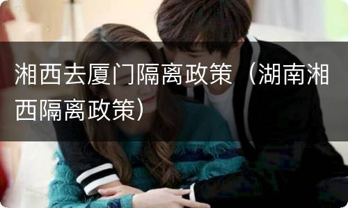 湘西去厦门隔离政策（湖南湘西隔离政策）