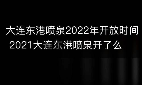 大连东港喷泉2022年开放时间 2021大连东港喷泉开了么