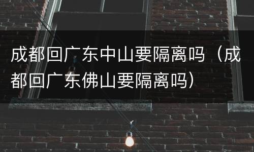 成都回广东中山要隔离吗（成都回广东佛山要隔离吗）
