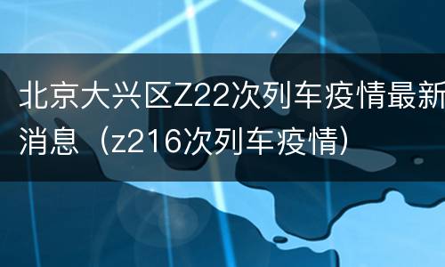 北京大兴区Z22次列车疫情最新消息（z216次列车疫情）