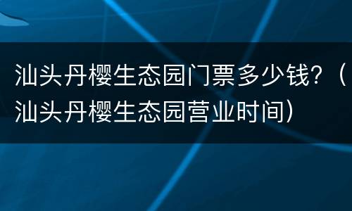 汕头丹樱生态园门票多少钱?（汕头丹樱生态园营业时间）