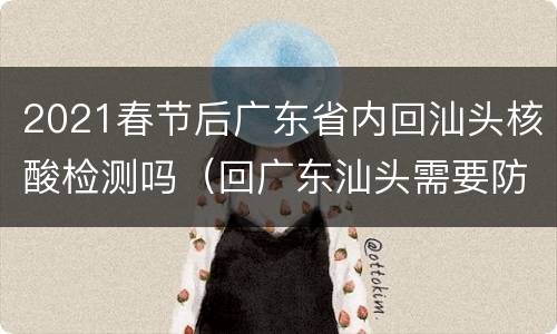 2021春节后广东省内回汕头核酸检测吗（回广东汕头需要防疫证明吗）