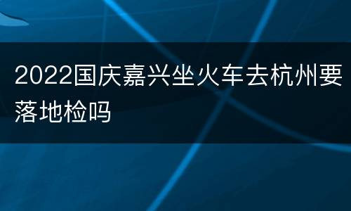 2022国庆嘉兴坐火车去杭州要落地检吗