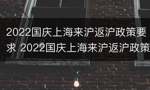 2022国庆上海来沪返沪政策要求 2022国庆上海来沪返沪政策要求是什么