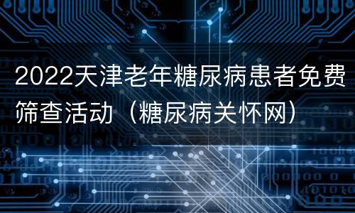 2022天津老年糖尿病患者免费筛查活动（糖尿病关怀网）