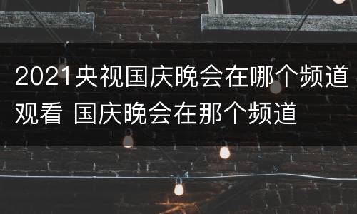 2021央视国庆晚会在哪个频道观看 国庆晚会在那个频道