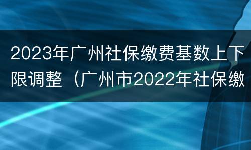2023年广州社保缴费基数上下限调整（广州市2022年社保缴费基数）