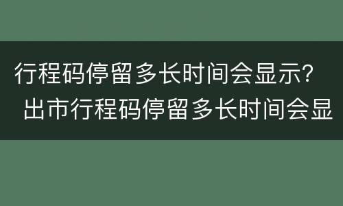 行程码停留多长时间会显示？ 出市行程码停留多长时间会显示